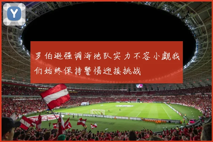 罗伯逊强调海地队实力不容小觑我们始终保持警惕迎接挑战