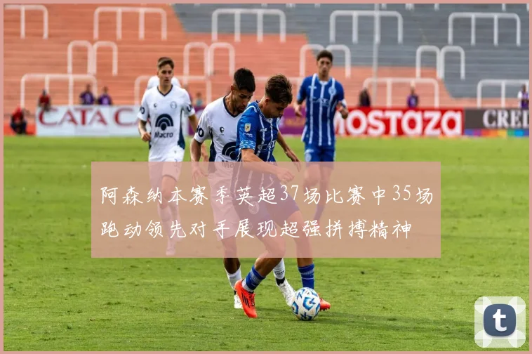 阿森纳本赛季英超37场比赛中35场跑动领先对手展现超强拼搏精神