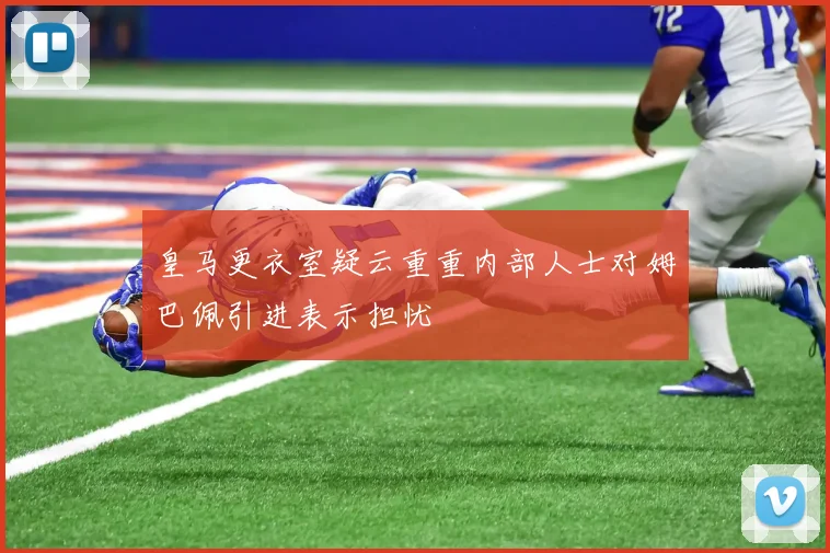 皇马更衣室疑云重重内部人士对姆巴佩引进表示担忧