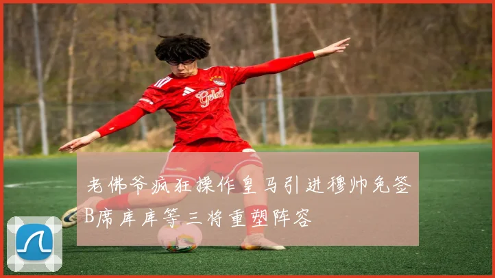老佛爷疯狂操作皇马引进穆帅免签B席库库等三将重塑阵容