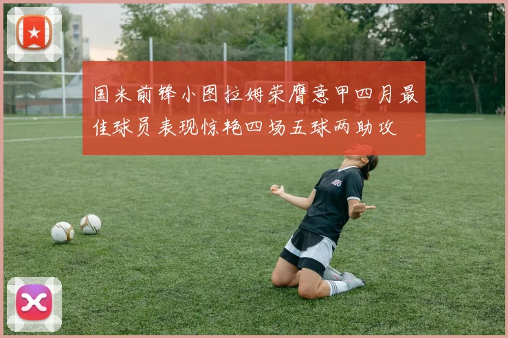 国米前锋小图拉姆荣膺意甲四月最佳球员表现惊艳四场五球两助攻