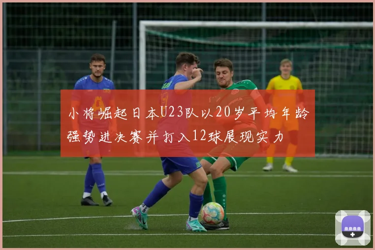 小将崛起日本U23队以20岁平均年龄强势进决赛并打入12球展现实力
