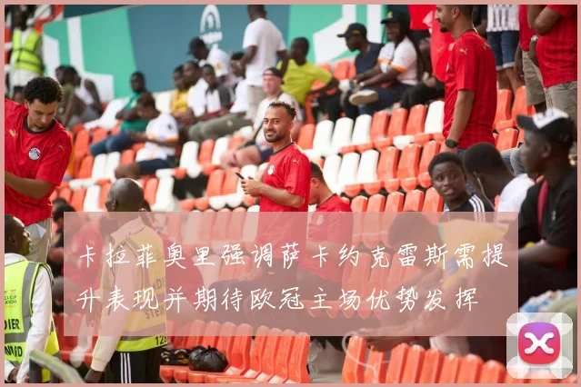卡拉菲奥里强调萨卡约克雷斯需提升表现并期待欧冠主场优势发挥