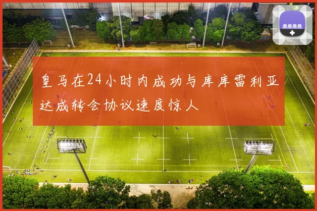 皇马在24小时内成功与库库雷利亚达成转会协议速度惊人