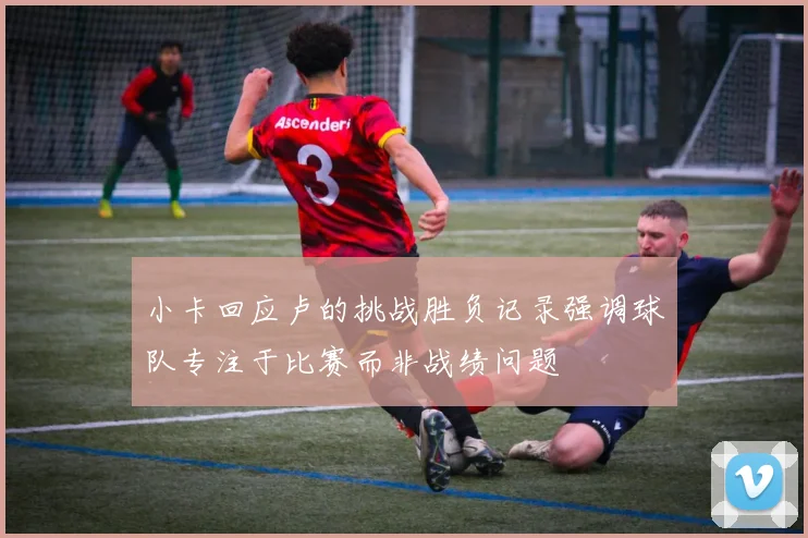 小卡回应卢的挑战胜负记录强调球队专注于比赛而非战绩问题
