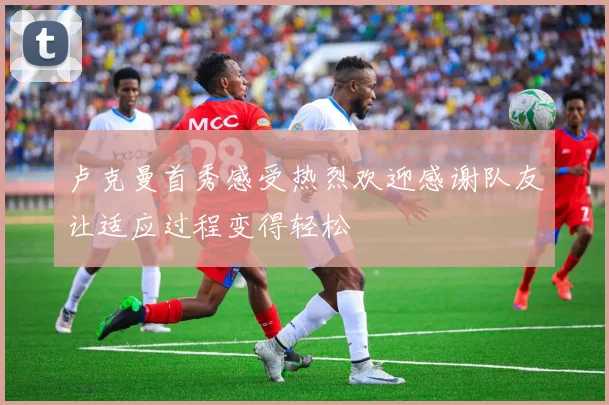 卢克曼首秀感受热烈欢迎感谢队友让适应过程变得轻松