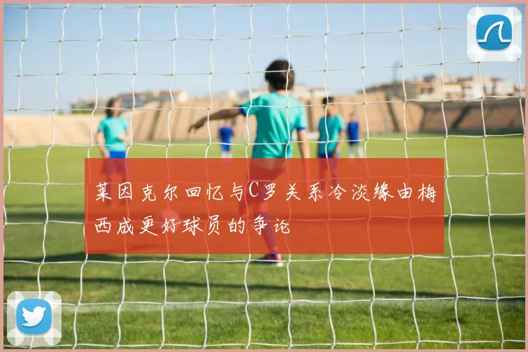 莱因克尔回忆与C罗关系冷淡缘由梅西成更好球员的争论