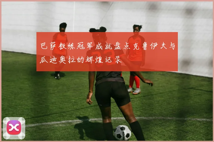 巴萨教练冠军成就盘点克鲁伊夫与瓜迪奥拉的辉煌记录