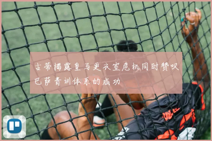 古蒂揭露皇马更衣室危机同时赞叹巴萨青训体系的成功