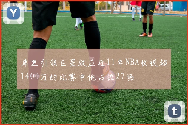 库里引领巨星效应近11年NBA收视超1400万的比赛中他占据27场