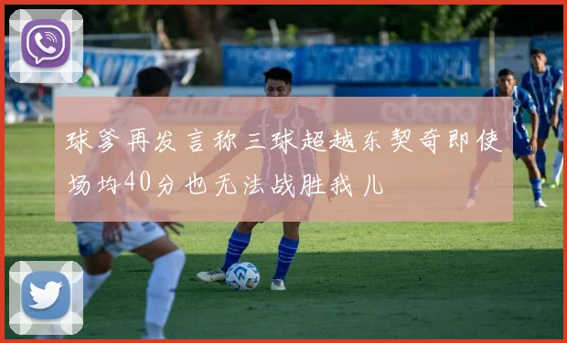 球爹再发言称三球超越东契奇即使场均40分也无法战胜我儿