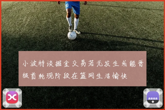 小波特谈掘金交易若无发生或能晋级首轮现阶段在篮网生活愉快
