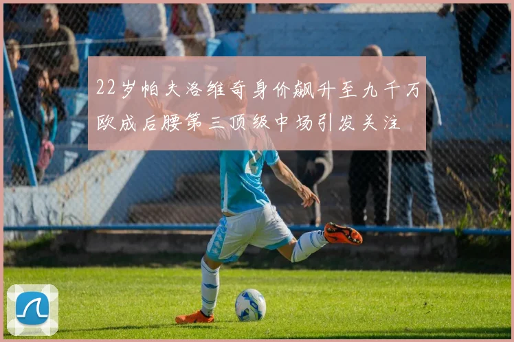 22岁帕夫洛维奇身价飙升至九千万欧成后腰第三顶级中场引发关注