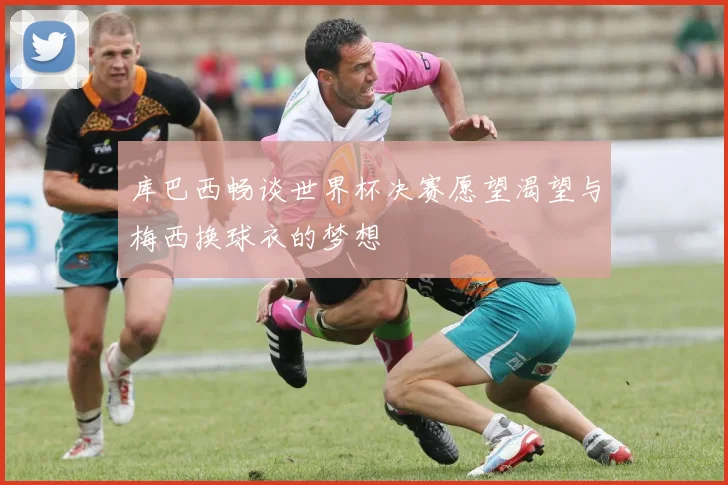 库巴西畅谈世界杯决赛愿望渴望与梅西换球衣的梦想