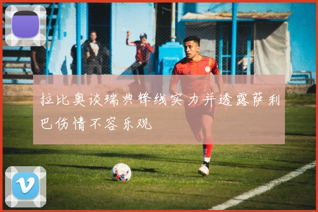 拉比奥谈瑞典锋线实力并透露萨利巴伤情不容乐观