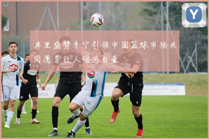 库里盛赞李宁引领中国篮球市场共同愿景让人倍感自豪